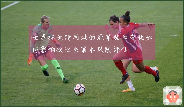 世界杯竞猜网站的冠军赔率变化如何影响投注决策和风险评估